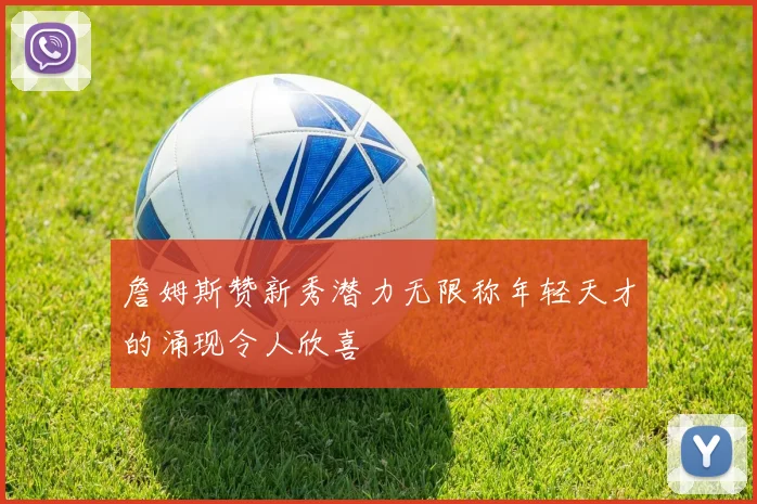 詹姆斯赞新秀潜力无限称年轻天才的涌现令人欣喜