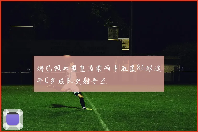 姆巴佩加盟皇马前两季狂轰86球追平C罗成队史射手王