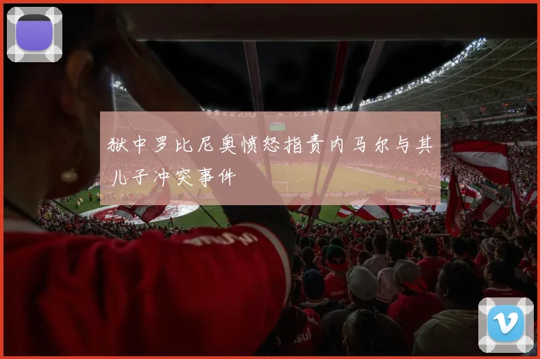 狱中罗比尼奥愤怒指责内马尔与其儿子冲突事件