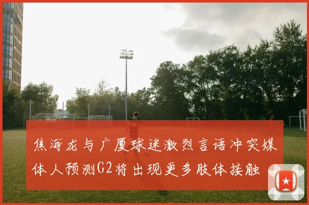焦海龙与广厦球迷激烈言语冲突媒体人预测G2将出现更多肢体接触