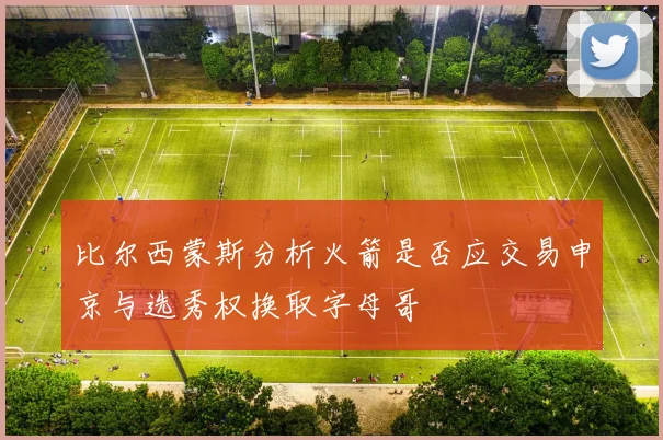 比尔西蒙斯分析火箭是否应交易申京与选秀权换取字母哥