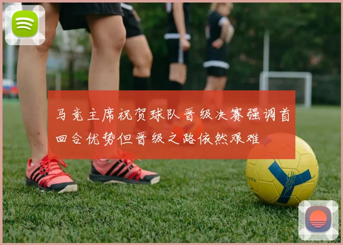 马竞主席祝贺球队晋级决赛强调首回合优势但晋级之路依然艰难