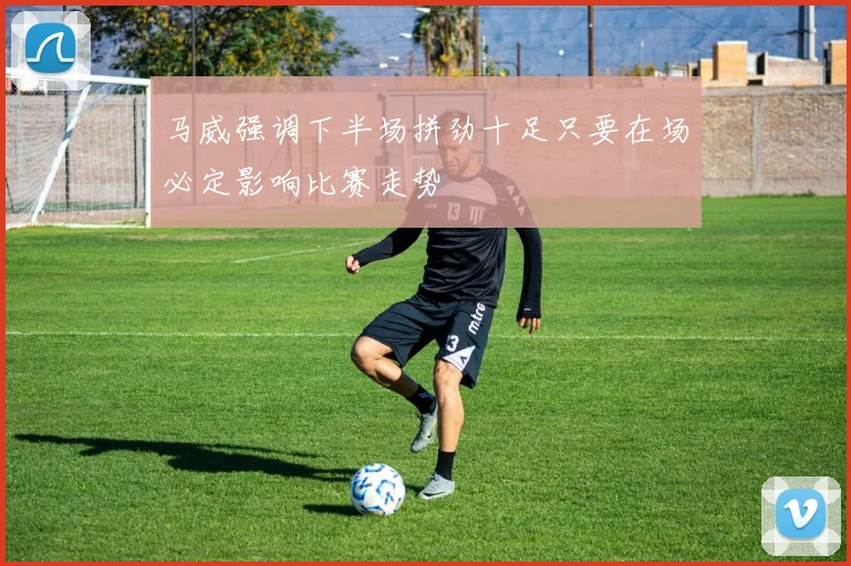 马威强调下半场拼劲十足只要在场必定影响比赛走势