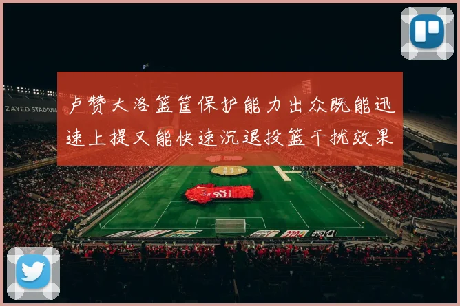 卢赞大洛篮筐保护能力出众既能迅速上提又能快速沉退投篮干扰效果显著