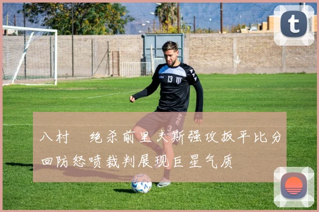 八村塁绝杀前里夫斯强攻扳平比分回防怒喷裁判展现巨星气质