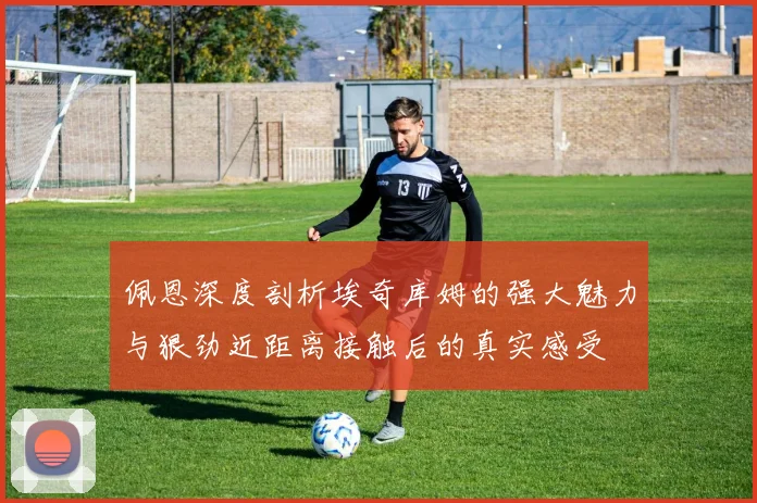 佩恩深度剖析埃奇库姆的强大魅力与狠劲近距离接触后的真实感受