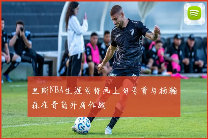 里斯NBA生涯或将画上句号曾与杨瀚森在青岛并肩作战