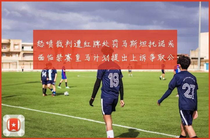 怒喷裁判遭红牌处罚马斯坦托诺或面临禁赛皇马计划提出上诉争取公正处理