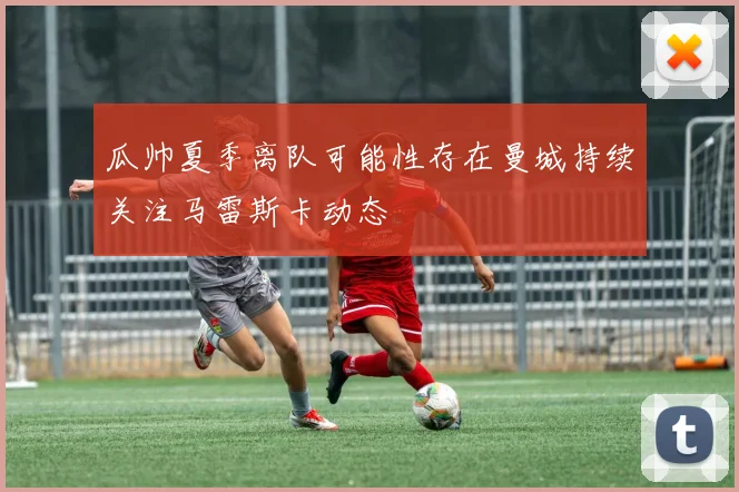 瓜帅夏季离队可能性存在曼城持续关注马雷斯卡动态