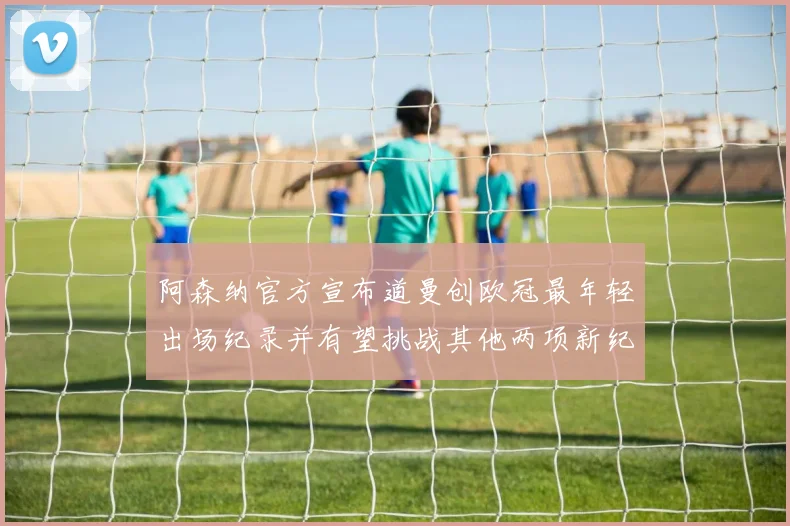 阿森纳官方宣布道曼创欧冠最年轻出场纪录并有望挑战其他两项新纪录