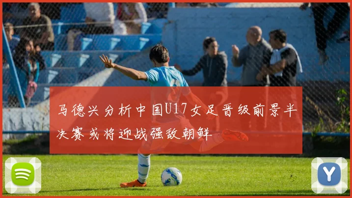 马德兴分析中国U17女足晋级前景半决赛或将迎战强敌朝鲜