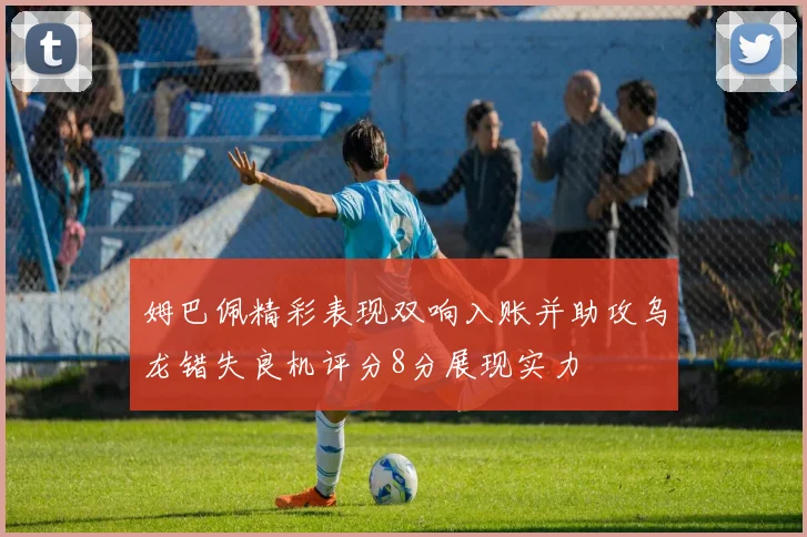 姆巴佩精彩表现双响入账并助攻乌龙错失良机评分8分展现实力