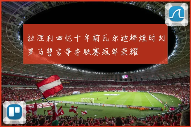 拉涅利回忆十年前瓦尔迪辉煌时刻罗马誓言争夺联赛冠军荣耀