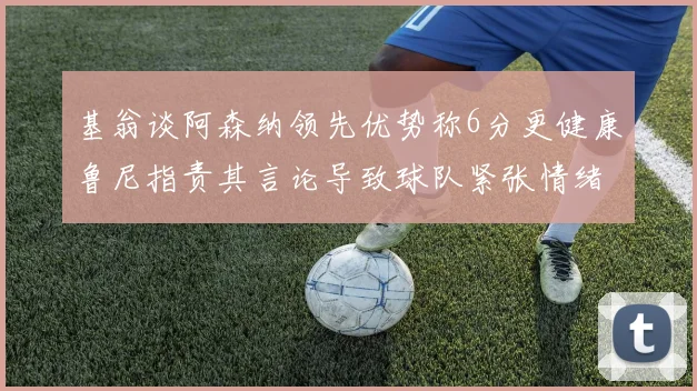 基翁谈阿森纳领先优势称6分更健康鲁尼指责其言论导致球队紧张情绪