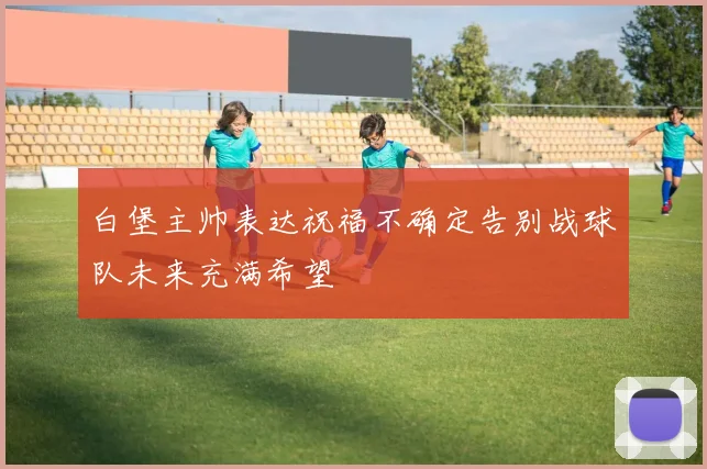 白堡主帅表达祝福不确定告别战球队未来充满希望