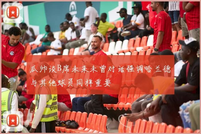 瓜帅谈B席未来未曾对话强调哈兰德与其他球员同样重要