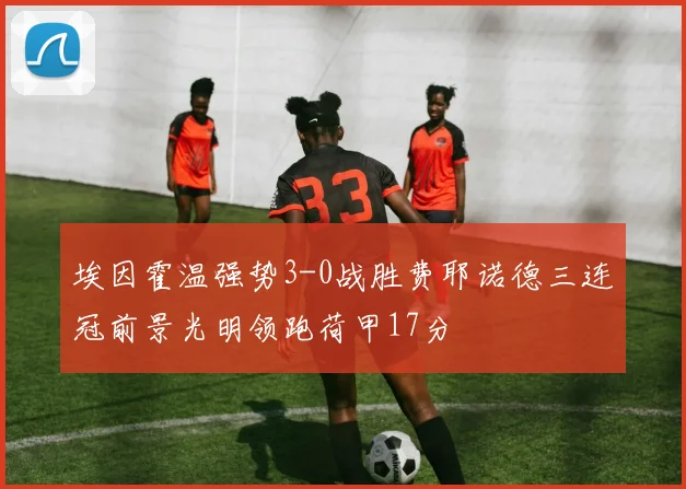 埃因霍温强势3-0战胜费耶诺德三连冠前景光明领跑荷甲17分
