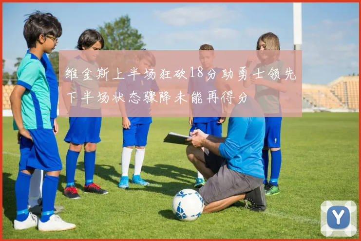 维金斯上半场狂砍18分助勇士领先下半场状态骤降未能再得分