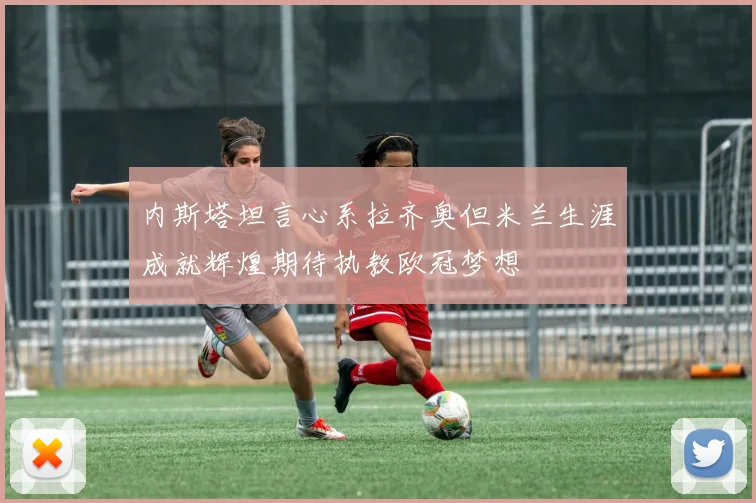 内斯塔坦言心系拉齐奥但米兰生涯成就辉煌期待执教欧冠梦想