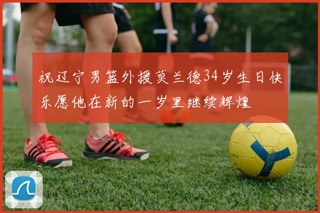 祝辽宁男篮外援莫兰德34岁生日快乐愿他在新的一岁里继续辉煌